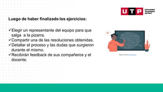 Luego de haber finalizado los ejercicios:
✓Elegir un representante del equipo para que
salga a la pizarra.
✓Compartir una de las resoluciones obtenidas.
✓Detallar el proceso y las dudas que surgieron
durante el mismo.
✓Recibirán feedback de sus compañeros y el
docente.
Imagen extraída de www.freepik.es
 