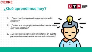 CIERRE
¿Qué aprendimos hoy?
1. ¿Cómo resolvemos una inecuación con valor
absoluto?
2. ¿Cuáles son las propiedades de las inecuaciones
con valor absoluto?
3. ¿Qué consideraciones debemos tener en cuenta
para resolver una inecuación con valor absoluto?
 