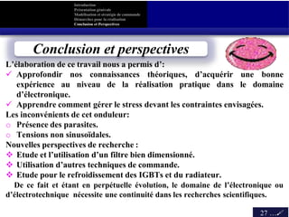 L’élaboration de ce travail nous a permis d’:
 Approfondir nos connaissances théoriques, d’acquérir une bonne
expérience au niveau de la réalisation pratique dans le domaine
d’électronique.
 Apprendre comment gérer le stress devant les contraintes envisagées.
Les inconvénients de cet onduleur:
o Présence des parasites.
o Tensions non sinusoïdales.
Nouvelles perspectives de recherche :
 Etude et l’utilisation d’un filtre bien dimensionné.
 Utilisation d’autres techniques de commande.
 Etude pour le refroidissement des IGBTs et du radiateur.
De ce fait et étant en perpétuelle évolution, le domaine de l’électronique ou
d’électrotechnique nécessite une continuité dans les recherches scientifiques.
Introduction
Présentation générale
Modélisation et stratégie de commande
Démarches pour la réalisation
Conclusion et Perspectives
27 …
les résultats
Conclusion et perspectives
 