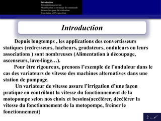 Introduction
Présentation générale
Modélisation et stratégie de commande
Démarches pour la réalisation
Conclusion et Perspectives
Introduction
2 …
Depuis longtemps , les applications des convertisseurs
statiques (redresseurs, hacheurs, gradateurs, onduleurs ou leurs
associations ) sont nombreuses (Alimentation à découpage,
ascenseurs, lave-linge…).
Pour être rigoureux, prenons l’exemple de l’onduleur dans le
cas des variateurs de vitesse des machines alternatives dans une
station de pompage.
Un variateur de vitesse assure l’irrigation d’une façon
pratique en contrôlant la vitesse du fonctionnement de la
motopompe selon nos choix et besoins(accélérer, décélérer la
vitesse du fonctionnement de la motopompe, freiner le
fonctionnement)
 