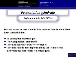 Introduction
Présentation générale
Modélisation et stratégie de commande
Démarches pour la réalisation
Conclusion et Perspectives
Présentation générale
3 …
Présentation du SEATECH
Seatech est un bureau d’étude électronique fondé depuis 2005.
Il est spécialisé dans:
 la conception électronique
 le développement embarqué
 la réalisation des cartes électroniques
 la réparation de tout type de panne sur les matériels
électroniques industriels et domestiques.
Présentation du SEATECH
Problématique
Cahier des charges
 