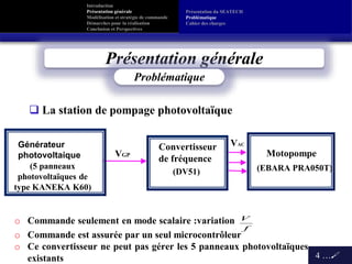 Introduction
Présentation générale
Modélisation et stratégie de commande
Démarches pour la réalisation
Conclusion et Perspectives
Présentation générale
4 …
Convertisseur
de fréquence
VGP
Générateur
photovoltaique Motopompe
VAC
Problématique
(DV51) (EBARA PRA050T)(5 panneaux
photovoltaïques de
type KANEKA K60)
f
Vo Commande seulement en mode scalaire :variation
o Commande est assurée par un seul microcontrôleur
o Ce convertisseur ne peut pas gérer les 5 panneaux photovoltaïques
existants
Présentation du SEATECH
Problématique
Cahier des charges
 La station de pompage photovoltaïque
 
