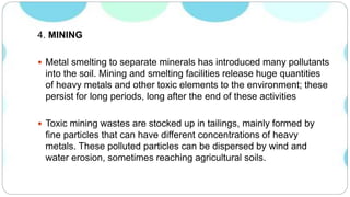 4. MINING
 Metal smelting to separate minerals has introduced many pollutants
into the soil. Mining and smelting facilities release huge quantities
of heavy metals and other toxic elements to the environment; these
persist for long periods, long after the end of these activities
 Toxic mining wastes are stocked up in tailings, mainly formed by
fine particles that can have different concentrations of heavy
metals. These polluted particles can be dispersed by wind and
water erosion, sometimes reaching agricultural soils.
 