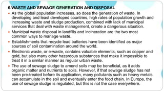6.WASTE AND SEWAGE GENERATION AND DISPOSAL
 As the global population increases, so does the generation of waste. In
developing and least developed countries, high rates of population growth and
increasing waste and sludge production, combined with lack of municipal
services that deal with waste management, create a dangerous situation.
 Municipal waste disposal in landfills and incineration are the two most
common ways to manage waste.
 Establishments that recycle lead batteries have been identified as major
sources of soil contamination around the world.
 Electronic waste, or e-waste, contains valuable elements, such as copper and
gold, but also many other hazardous substances that make it impossible to
treat it in a similar manner as regular urban waste.
 The use of sewage sludge to amend soils may be beneficial, as it adds
organic matter and nutrients to soils. However, if that sewage sludge has not
been pre-treated before its application, many pollutants such as heavy metals
can accumulate in the soil and eventually enter the food chain. In Europe, the
use of sewage sludge is regulated, but this is not the case everywhere.
 