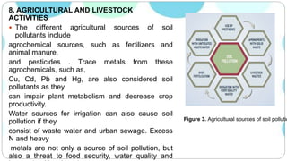 8. AGRICULTURAL AND LIVESTOCK
ACTIVITIES
 The different agricultural sources of soil
pollutants include
agrochemical sources, such as fertilizers and
animal manure,
and pesticides . Trace metals from these
agrochemicals, such as,
Cu, Cd, Pb and Hg, are also considered soil
pollutants as they
can impair plant metabolism and decrease crop
productivity.
Water sources for irrigation can also cause soil
pollution if they
consist of waste water and urban sewage. Excess
N and heavy
metals are not only a source of soil pollution, but
also a threat to food security, water quality and
Figure 3. Agricultural sources of soil pollutio
 