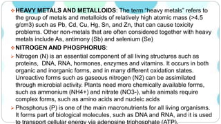 HEAVY METALS AND METALLOIDS: The term “heavy metals” refers to
the group of metals and metalloids of relatively high atomic mass (>4.5
g/cm3) such as Pb, Cd, Cu, Hg, Sn, and Zn, that can cause toxicity
problems. Other non-metals that are often considered together with heavy
metals include As, antimony (Sb) and selenium (Se)
NITROGEN AND PHOSPHORUS:
 Nitrogen (N) is an essential component of all living structures such as
proteins, DNA, RNA, hormones, enzymes and vitamins. It occurs in both
organic and inorganic forms, and in many different oxidation states.
Unreactive forms such as gaseous nitrogen (N2) can be assimilated
through microbial activity. Plants need more chemically available forms,
such as ammonium (NH4+) and nitrate (NO3-), while animals require
complex forms, such as amino acids and nucleic acids
 Phosphorus (P) is one of the main macronutrients for all living organisms.
It forms part of biological molecules, such as DNA and RNA, and it is used
 