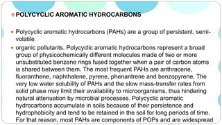 POLYCYCLIC AROMATIC HYDROCARBONS
 Polycyclic aromatic hydrocarbons (PAHs) are a group of persistent, semi-
volatile
 organic pollutants. Polycyclic aromatic hydrocarbons represent a broad
group of physicochemically different molecules made of two or more
unsubstituted benzene rings fused together when a pair of carbon atoms
is shared between them. The most frequent PAHs are anthracene,
fluoranthene, naphthalene, pyrene, phenantrene and benzopyrene. The
very low water solubility of PAHs and the slow mass-transfer rates from
solid phase may limit their availability to microorganisms, thus hindering
natural attenuation by microbial processes. Polycyclic aromatic
hydrocarbons accumulate in soils because of their persistence and
hydrophobicity and tend to be retained in the soil for long periods of time.
For that reason, most PAHs are components of POPs and are widespread
 