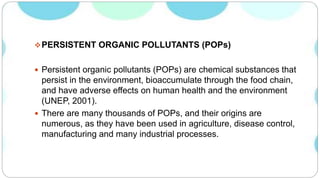PERSISTENT ORGANIC POLLUTANTS (POPs)
 Persistent organic pollutants (POPs) are chemical substances that
persist in the environment, bioaccumulate through the food chain,
and have adverse effects on human health and the environment
(UNEP, 2001).
 There are many thousands of POPs, and their origins are
numerous, as they have been used in agriculture, disease control,
manufacturing and many industrial processes.
 