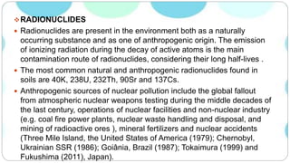 RADIONUCLIDES
 Radionuclides are present in the environment both as a naturally
occurring substance and as one of anthropogenic origin. The emission
of ionizing radiation during the decay of active atoms is the main
contamination route of radionuclides, considering their long half-lives .
 The most common natural and anthropogenic radionuclides found in
soils are 40K, 238U, 232Th, 90Sr and 137Cs.
 Anthropogenic sources of nuclear pollution include the global fallout
from atmospheric nuclear weapons testing during the middle decades of
the last century, operations of nuclear facilities and non-nuclear industry
(e.g. coal fire power plants, nuclear waste handling and disposal, and
mining of radioactive ores ), mineral fertilizers and nuclear accidents
(Three Mile Island, the United States of America (1979); Chernobyl,
Ukrainian SSR (1986); Goiânia, Brazil (1987); Tokaimura (1999) and
Fukushima (2011), Japan).
 
