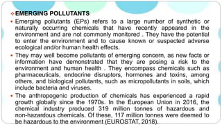 EMERGING POLLUTANTS
 Emerging pollutants (EPs) refers to a large number of synthetic or
naturally occurring chemicals that have recently appeared in the
environment and are not commonly monitored . They have the potential
to enter the environment and to cause known or suspected adverse
ecological and/or human health effects.
 They may well become pollutants of emerging concern, as new facts or
information have demonstrated that they are posing a risk to the
environment and human health . They encompass chemicals such as
pharmaceuticals, endocrine disruptors, hormones and toxins, among
others, and biological pollutants, such as micropollutants in soils, which
include bacteria and viruses.
 The anthropogenic production of chemicals has experienced a rapid
growth globally since the 1970s. In the European Union in 2016, the
chemical industry produced 319 million tonnes of hazardous and
non-hazardous chemicals. Of these, 117 million tonnes were deemed to
be hazardous to the environment (EUROSTAT, 2018).
 