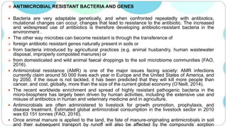  ANTIMICROBIAL RESISTANT BACTERIA AND GENES
 Bacteria are very adaptable genetically, and when confronted repeatedly with antibiotics,
mutational changes can occur, changes that lead to resistance to the antibiotic. The increased
and widespread use of antibiotics is therefore developing antibiotic-resistant bacteria in the
environment .
 The other way microbes can become resistant is through the transference of
 foreign antibiotic resistant genes naturally present in soils or
 from bacteria introduced by agricultural practices (e.g. animal husbandry, human wastewater
disposal, improperly composted manures) or
 from domesticated and wild animal faecal droppings to the soil microbiome communities (FAO,
2016).
 Antimicrobial resistance (AMR) is one of the major issues facing society: AMR infections
currently claim around 50 000 lives each year in Europe and the United States of America, and
by 2050, if the issue is not tackled, it has been predicted that they will kill more people than
cancer, and cost, globally, more than the size of the current global economy (O’Neill, 2014).
 The recent worldwide enrichment and spread of highly resistant pathogenic bacteria in the
micro-biosphere has largely been driven by human activities, including the extensive use and
misuse of antibiotics in human and veterinary medicine and in agriculture.
 Antimicrobials are often administered to livestock for growth promotion, prophylaxis, and
disease treatment. Estimated global antimicrobial consumption in the livestock sector in 2010
was 63 151 tonnes (FAO, 2016).
 Once animal manure is applied to the land, the fate of manure-originating antimicrobials in soil
and their subsequent transport by runoff will also be affected by the compounds’ sorption
 