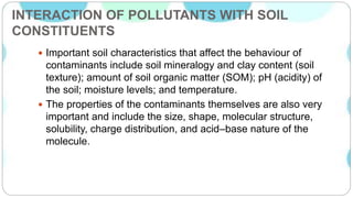INTERACTION OF POLLUTANTS WITH SOIL
CONSTITUENTS
 Important soil characteristics that affect the behaviour of
contaminants include soil mineralogy and clay content (soil
texture); amount of soil organic matter (SOM); pH (acidity) of
the soil; moisture levels; and temperature.
 The properties of the contaminants themselves are also very
important and include the size, shape, molecular structure,
solubility, charge distribution, and acid–base nature of the
molecule.
 