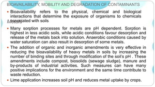 BIOAVAILABILITY, MOBILITY AND DEGRADATION OF CONTAMINANTS
 Bioavailability refers to the physical, chemical and biological
interactions that determine the exposure of organisms to chemicals
associated with soilsMetals
 Many sorption processes for metals are pH dependent. Sorption is
highest in less acidic soils, while acidic conditions favour desorption and
release of the metals back into solution. Anaerobic conditions caused by
water saturation can also result in desorption of some metals.
 The addition of organic and inorganic amendments is very effective in
reducing the bioavailability of heavy metals in soils by increasing the
number of binding sites and through modification of the soil’s pH . These
amendments include compost, biosolids (sewage sludge), manure and
by-products of industrial activities. Such measures can have many
positive implications for the environment and the same time contribute to
waste reduction.
 Lime application increases soil pH and reduces metal uptake by crops.
 
