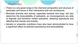 Pesticides
 There is a very great range in the chemical composition and structure of
pesticides and hence in their interactions with soil constituents .
 Microbial diversity and activity, especially bacteria and fungi, will also
determine the bioavailability of pollutants, as microorganisms are able
to degrade and transform certain pollutants, releasing byproducts and
affecting their toxicity and mobility.
 Aerobic or anaerobic conditions have also been demonstrated to have
a significant effect on pollutant persistence and bioavailability.
 