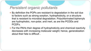 Persistent organic pollutants
 By definition the POPs are resistant to degradation in the soil due
to factors such as strong sorption, hydrophobicity, or a structure
that is resistant to microbial degradation. Polychlorinated biphenyls
are hydrophobic, non-polar, and inert, as are the PCDDs and
PCDFs.
 For the PAHs their degree of hydrophobicity and chemical reactivity
decreases with increasing molecular weight; hence, generalization
about their fate is difficult .
 