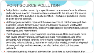 POINT-SOURCE POLLUTION
 Soil pollution can be caused by a specific event or a series of events within a
particular area in which contaminants are released to the soil, and the source
and identity of the pollution is easily identified. This type of pollution is known
as point-source pollution.
 Anthropogenic activities represent the main sources of point-source pollution.
Examples include former factory sites, inadequate waste and wastewater
disposal, uncontrolled landfills, excessive application of agrochemicals, spills of
many types, and many others.
 Point-source pollution is very common in urban areas. Soils near roads have
high levels of heavy metals, polycyclic aromatic hydrocarbons, and other
pollutants. Old or illegal landfills, where waste is not disposed of properly or
according to its toxicity (e.g. batteries or radioactive waste), as well as disposal
of sewage sludge and wastewater, can also be important point-source
pollutants
 Pollution caused by industrial activities can pose risks to human health. For
 
