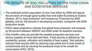 THE IMPACTS OF SOIL POLLUTION ON THE FOOD CHAIN
AND ECOSYSTEM SERVICES
 The predicted world’s population of over nine billion by 2050 will require
the provision of enough good quality food and water According to Dubois
(Dubois, 2011), food production will increase by 70 percent by 2050
globally, and by 100 percent in developing countries, compared with 2009
production levels.
 FAO’s latest projections indicate that global food production will increase
by 60 percent between 2005/07 and 2050 under its baseline scenario.
 Only healthy soils can provide the needed ecosystem services and
secure supplies of more food and fibre.. Food security is defined as “the
availability, access, utilization and stability of food supply.” Soil pollution
reduces food security both by reducing crop yields due to toxic levels of
contaminants and by causing the produced crops to be unsafe for
consumption (FAO, 2015).
 