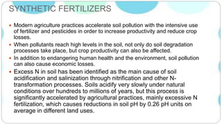 SYNTHETIC FERTILIZERS
 Modern agriculture practices accelerate soil pollution with the intensive use
of fertilizer and pesticides in order to increase productivity and reduce crop
losses.
 When pollutants reach high levels in the soil, not only do soil degradation
processes take place, but crop productivity can also be affected.
 In addition to endangering human health and the environment, soil pollution
can also cause economic losses.
 Excess N in soil has been identified as the main cause of soil
acidification and salinization through nitrification and other N-
transformation processes. Soils acidify very slowly under natural
conditions over hundreds to millions of years, but this process is
significantly accelerated by agricultural practices, mainly excessive N
fertilization, which causes reductions in soil pH by 0.26 pH units on
average in different land uses.
 