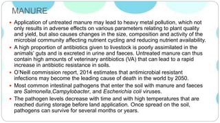 MANURE
 Application of untreated manure may lead to heavy metal pollution, which not
only results in adverse effects on various parameters relating to plant quality
and yield, but also causes changes in the size, composition and activity of the
microbial community affecting nutrient cycling and reducing nutrient availability.
 A high proportion of antibiotics given to livestock is poorly assimilated in the
animals’ guts and is excreted in urine and faeces. Untreated manure can thus
contain high amounts of veterinary antibiotics (VA) that can lead to a rapid
increase in antibiotic resistance in soils.
 O’Neill commission report, 2014 estimates that antimicrobial resistant
infections may become the leading cause of death in the world by 2050.
 Most common intestinal pathogens that enter the soil with manure and faeces
are Salmonella,Campylobacter, and Escherichia coli viruses.
 The pathogen levels decrease with time and with high temperatures that are
reached during storage before land application. Once spread on the soil,
pathogens can survive for several months or years.
 