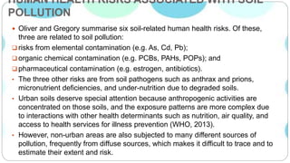 HUMAN HEALTH RISKS ASSOCIATED WITH SOIL
POLLUTION
 Oliver and Gregory summarise six soil-related human health risks. Of these,
three are related to soil pollution:
 risks from elemental contamination (e.g. As, Cd, Pb);
 organic chemical contamination (e.g. PCBs, PAHs, POPs); and
 pharmaceutical contamination (e.g. estrogen, antibiotics).
• The three other risks are from soil pathogens such as anthrax and prions,
micronutrient deficiencies, and under-nutrition due to degraded soils.
• Urban soils deserve special attention because anthropogenic activities are
concentrated on those soils, and the exposure patterns are more complex due
to interactions with other health determinants such as nutrition, air quality, and
access to health services for illness prevention (WHO, 2013).
• However, non-urban areas are also subjected to many different sources of
pollution, frequently from diffuse sources, which makes it difficult to trace and to
estimate their extent and risk.
 