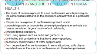 PATHWAYS OF EXPOSURE OF HUMANS TO SOIL
POLLUTANTS AND THEIR EFFECTS ON HUMAN
HEALTH
 The route of human exposure to a soil contaminant vary depending on
the contaminant itself and on the conditions and activities at a particular
site .
 People can be exposed to contaminants present in soil
through ingestion or through the consumption of plants or animals that
have accumulated large amounts of soil pollutants;
through dermal exposure,
from using spaces such as parks and gardens; or
by inhaling soil contaminants that have been vapourized.
secondary contamination of water supplies and
from deposition of air contaminants; in some situations, soils play an
important role as the source of contaminants in these two processes.
 