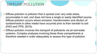 DIFFUSE POLLUTION
 Diffuse pollution is pollution that is spread over very wide areas,
accumulates in soil, and does not have a single or easily identified source.
Diffuse pollution occurs where emission, transformation and dilution of
contaminants in other media have occurred prior to their transfer to soil
(FAO and ITPS, 2015).
 Diffuse pollution involves the transport of pollutants via air-soil-water
systems. Complex analyses involving these three compartments is
therefore needed in order adequately to assess this type of pollution
 