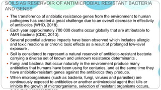 SOILS AS RESERVOIR OF ANTIMICROBIAL RESISTANT BACTERIA
AND GENES
 The transference of antibiotic resistance genes from the environment to human
pathogens has created a great challenge due to an overall decrease in effectivity
of antibiotics (WHO, 2018).
 Each year approximately 700 000 deaths occur globally that are attributable to
AMR bacteria (CDC, 2013).
 Several potential adverse impacts have been observed which includes allergic
and toxic reactions or chronic toxic effects as a result of prolonged low-level
exposure .
 Soil is considered to represent a natural reservoir of antibiotic-resistant bacteria
carrying a diverse set of known and unknown resistance determinants .
 Fungi and bacteria that occur naturally in the environment produce many
antibiotics that humans have been using for centuries, and at the same time they
have antibiotic-resistant genes against the antibiotics they produce.
 When microorganisms (such as bacteria, fungi, viruses and parasites) are
continuously exposed to antibiotics or another antimicrobial agent that kills or
inhibits the growth of microorganisms, selection of resistant organisms occurs,
 