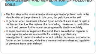 MANAGEMENT AND REMEDIATION OF POLLUTED
SOILS
 The first step in the assessment and management of polluted soils is the
identification of the problem; in this case, the pollutions in the soil.
 In general, when an area is affected by an accident such as an oil spill, a
nuclear accident, or the rupture of a dam tailing, measures to control the
extent and prevent further occurrences generally start immediately.
 In some countries or regions in the world, there are national, regional or
local agencies who are responsible for initiating a preliminary
investigation to determine whether or not pollution is present and whether
further action is needed, while there are many others where no regulation
or protocols have been defined.
 