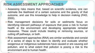 RISK ASSESSMENT APPROACHES
 Assessing risks means that, based on scientific evidence, one can
estimate the likelihood of a certain outcome and the gravity of that
outcome, and use this knowledge to help in decision making (FAO,
2000).
 Risk management decisions for soils or sediments focus on
identifying relevant pathways of exposure that pose a risk to human
health or the environment and developing appropriate remedial
measures. These could include treating or removing sources, or
cutting off pathways, or both.
 Risk assessment approaches (RAA) are similar worldwide and consist
of a series of steps to be taken to identify and evaluate whether
exogenous or indigenous substances have caused or are causing soil
pollution, and to what extent that pollution is posing a risk to the
environment and to human health .
 