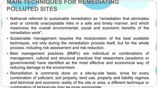 MAIN TECHNIQUES FOR REMEDIATING
POLLUTED SITES
 Nathanail referred to sustainable remediation as “remediation that eliminates
and/ or controls unacceptable risks in a safe and timely manner, and which
maximizes the overall environmental, social and economic benefits of the
remediation work”.
 Sustainable management requires the incorporation of the best available
techniques, not only during the remediation process itself, but for the whole
process, including risk assessment and risk reduction.
 Best management practices (BMPs) are individual or combinations of
management, cultural and structural practices that researchers (academic or
governmental) have identified as the most effective and economical way of
reducing damage to the environment.
 Remediation is commonly done on a site-by-site basis, since for every
combination of pollutant, soil property, land use, property and liability regimes
and technical and economic reality of the site or area, a different technique or
 