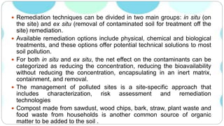  Remediation techniques can be divided in two main groups: in situ (on
the site) and ex situ (removal of contaminated soil for treatment off the
site) remediation.
 Available remediation options include physical, chemical and biological
treatments, and these options offer potential technical solutions to most
soil pollution.
 For both in situ and ex situ, the net effect on the contaminants can be
categorized as reducing the concentration, reducing the bioavailability
without reducing the concentration, encapsulating in an inert matrix,
containment, and removal.
 The management of polluted sites is a site-specific approach that
includes characterization, risk assessment and remediation
technologies
 Compost made from sawdust, wood chips, bark, straw, plant waste and
food waste from households is another common source of organic
matter to be added to the soil .
 