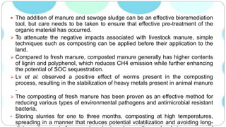  The addition of manure and sewage sludge can be an effective bioremediation
tool, but care needs to be taken to ensure that effective pre-treatment of the
organic material has occurred.
 To attenuate the negative impacts associated with livestock manure, simple
techniques such as composting can be applied before their application to the
land.
 Compared to fresh manure, composted manure generally has higher contents
of lignin and polyphenol, which reduces CH4 emission while further enhancing
the potential of SOC sequestration.
 Lv et al. observed a positive effect of worms present in the composting
process, resulting in the stabilization of heavy metals present in animal manure
.
 The composting of fresh manure has been proven as an effective method for
reducing various types of environmental pathogens and antimicrobial resistant
bacteria.
• Storing slurries for one to three months, composting at high temperatures,
spreading in a manner that reduces potential volatilization and avoiding long-
 