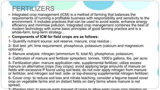 FERTILIZERS
 Integrated crop management (ICM) is a method of farming that balances the
requirements of running a profitable business with responsibility and sensitivity to the
environment. It includes practices that can be used to avoid waste, enhance energy
efficiency and minimise pollution. Integrated crop management combines the best of
modern technology with some basic principles of good farming practice and is a
whole-farm, long-term strategy .
 Components of ICM for field crops are as follows:
1- Quantify nutrient source: soil reserve, manure, crop residue ;
2- Soil test: pH, lime requirement, phosphorus, potassium (calcium and magnesium
optional);
3- Manure analysis: nitrogen (ammonium N, total N), phosphorus, potassium;
4- Calibration of manure and fertilizer spreaders: tonnes, 1000’s gallons, lbs. per acre;
5- Fertilization plan: manure application rate, supplemental fertilizer; utilize excess
manure on alternative crops (hay crops); avoid applying large amounts of manure on
fields with excessive P found using soil tests; do not over apply nitrogen from manure
or fertilizer, and nitrogen soil test: side- or top-dressing supplemental nitrogen fertilizer;
6- Cover crop: to reduce soil loss and nitrate leaching; consider a legume based cover
crop on vegetable farms and on distant fields on dairy farms where manure is not
spread;
 
