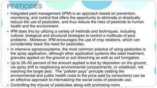PESTICIDES
 Integrated pest management (IPM) is an approach based on prevention,
monitoring, and control that offers the opportunity to eliminate or drastically
reduce the use of pesticides, and thus reduce the risks of pesticide to human
health and the environment.
 IPM does this by utilizing a variety of methods and techniques, including
cultural, biological and structural strategies to control a multitude of pest
problems . Moreover, IPM encourages the use of crop rotations, which can
considerably lower the need for pesticides.
 In intensive agroecosystems, the most common practice of using pesticides is
the spray application, although other application systems like seed treatment,
granules applied on the ground or soil drenching as well as soil fumigation.
 Up to 30–50 percent of the amount applied is lost by deposition on the ground,
via spray drift to neighboring environmental compartments, or volatilized, not
reaching the target pest . The “polluter pays” principle (adding the
environmental and public health costs to the price paid by consumers) can be
an effective approach to internalizing the social costs of pesticide use.
 Controlling the misuse of pesticides along with promoting more
 