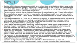 METALS
 Cadmium (Cd) is the most widely studied metal in terms of food-chain contamination, and there are a number
of options to minimise plant uptake of Cd from soil. It has been known for over 40 years that different species
vary in their ability to accumulate Cd in edible portions. Leafy vegetables, for example, generally accumulate
higher concentrations of Cd than do grain or fruit crops .
 Farmers have the option to change the type of crops grown in a specific plot of land if the soil is Cd polluted..
 Commercialisation of specially bred low-Cd-accumulating cultivars has ensued in some countries , while in
others, farmers can choose a low-Cd cultivar from the commercially available ones (where this information is
accessible).
 Food-chain contamination by Cd can also be minimised by selecting an appropriate crop rotation plan: there is
evidence that certain sequences of crops (e.g. wheat grown after lupin crops) may encourage more Cd
accumulation, although the reasons for this are not clear and may be related to the modification of soil
chemical or physical conditions (e.g. changes in soil pH).
 Finally, farmers may also choose to grow a crop to extract available Cd from the soil (phytoextraction) and
dispose of the plant material before growing a food crop . Selection or manipulation of soil chemical and
physical conditions is also practiced by farmers to minimise food-chain accumulation of Cd.
 Selection of soil conditions is effected through site selection (if possible); soils higher in pH, clay, organic
matter, zinc (Zn) and lower in Cd are more likely to have minimal accumulation of Cd in crops . As Cd is a
cationic metal, the addition of lime to raise soil pH and increase the cation-exchange capacity of soil can be
used to increase soil sorption and reduce crop uptake, although effects are not consistent in field studies.
 The addition of Zn has also been shown to reduce crop Cd concentrations through a competitive uptake of Zn
over Cd for loading into edible portions . Finally, if the Cd contamination is anthropogenic and not geogenic, it is
likely that contamination is restricted to the surface soil layer.
 Avoidance of irrigation waters rich in Cl will also reduce food chain contamination by Cd, due to
chloro-complexation of the Cd2+ ion that increases mobility in soil and hence increases plant Cd uptake.
 