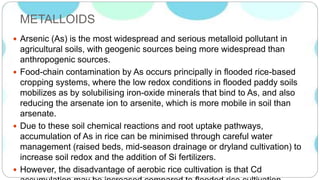 METALLOIDS
 Arsenic (As) is the most widespread and serious metalloid pollutant in
agricultural soils, with geogenic sources being more widespread than
anthropogenic sources.
 Food-chain contamination by As occurs principally in flooded rice-based
cropping systems, where the low redox conditions in flooded paddy soils
mobilizes as by solubilising iron-oxide minerals that bind to As, and also
reducing the arsenate ion to arsenite, which is more mobile in soil than
arsenate.
 Due to these soil chemical reactions and root uptake pathways,
accumulation of As in rice can be minimised through careful water
management (raised beds, mid-season drainage or dryland cultivation) to
increase soil redox and the addition of Si fertilizers.
 However, the disadvantage of aerobic rice cultivation is that Cd
 