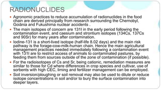 RADIONUCLIDES
 Agronomic practices to reduce accumulation of radionuclides in the food
chain are derived principally from research surrounding the Chernobyl,
Goiȃnia and Fukushima nuclear accidents .
 The main isotopes of concern are 131I in the early period following the
contamination event, and caesium and strontium isotopes (134Cs, 137Cs
and 90Sr) for many years after contamination.
 Iodine-131 is a short-lived isotope (half-life 8.02 days) and the main risk
pathway is the forage-cow-milk-human chain. Hence the main agricultural
management practices needed immediately following a contamination event
with 131I are to restrict access of animals to contaminated pastures, by
feeding them from sources outside of the zone of contamination (if possible).
 For the radioisotopes of Cs and Sr, being cationic, remediation measures are
similar to those for Cd where differences in crop species and cultivar, use of
sorbents with high CEC, liming and fertilizer management can be employed.
 Soil inversion/ploughing or soil removal may also be used to dilute or reduce
isotope concentrations in soil and/or to bury the surface contamination into
deeper layers.
 