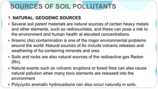 SOURCES OF SOIL POLLUTANTS
1. NATURAL, GEOGENIC SOURCES
 Several soil parent materials are natural sources of certain heavy metals
and other elements, such as radionuclides, and these can pose a risk to
the environment and human health at elevated concentrations.
 Arsenic (As) contamination is one of the major environmental problems
around the world. Natural sources of As include volcanic releases and
weathering of As-containing minerals and ores
 Soils and rocks are also natural sources of the radioactive gas Radon
(Rn).
 Natural events such as volcanic eruptions or forest fires can also cause
natural pollution when many toxic elements are released into the
environment
 Polycyclic aromatic hydrocarbons can also occur naturally in soils.
 