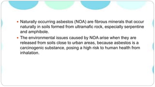  Naturally occurring asbestos (NOA) are fibrous minerals that occur
naturally in soils formed from ultramafic rock, especially serpentine
and amphibole.
 The environmental issues caused by NOA arise when they are
released from soils close to urban areas, because asbestos is a
carcinogenic substance, posing a high risk to human health from
inhalation.
 