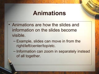 Animations
• Animations are how the slides and
information on the slides become
visible.
– Example, slides can move in from the
right/left/center/top/etc.
– Information can zoom in separately instead
of all together.
 