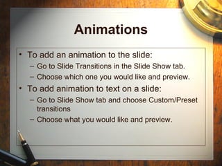 Animations
• To add an animation to the slide:
– Go to Slide Transitions in the Slide Show tab.
– Choose which one you would like and preview.
• To add animation to text on a slide:
– Go to Slide Show tab and choose Custom/Preset
transitions
– Choose what you would like and preview.
 