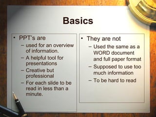 Basics
• PPT’s are
– used for an overview
of information.
– A helpful tool for
presentations
– Creative but
professional
– For each slide to be
read in less than a
minute.
• They are not
– Used the same as a
WORD document
and full paper format
– Supposed to use too
much information
– To be hard to read
 