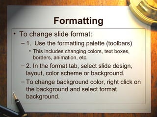 Formatting
• To change slide format:
– 1. Use the formatting palette (toolbars)
• This includes changing colors, text boxes,
borders, animation, etc.
– 2. In the format tab, select slide design,
layout, color scheme or background.
– To change background color, right click on
the background and select format
background.
 
