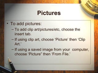 Pictures
• To add pictures:
– To add clip art/pictures/etc, choose the
insert tab.
– If using clip art, choose ‘Picture’ then ‘Clip
Art.’
– If using a saved image from your computer,
choose ‘Picture” then ‘From File.’
 