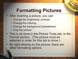 Formatting Pictures
• After inserting a picture, you can:
– Change the brightness/ contrast
– Change the coloring
– Change the background (sometimes)
– Crop the picture
• This is all done in the Picture Tools tab, in the
Format section. (The picture must be
selected in order for this tab to show.)
• By right-clicking on the picture, there are
other formatting options.
 