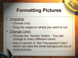 Formatting Pictures
• Cropping:
– Choose crop
– Drag the edges to where you want to cut
• Change color:
– Choose the “recolor” button. You can
change to many different colors.
– Also in recolor is “Set Transparent Color”
which can take the white background out of
most pictures.
 