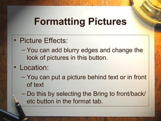 Formatting Pictures
• Picture Effects:
– You can add blurry edges and change the
look of pictures in this button.
• Location:
– You can put a picture behind text or in front
of text
– Do this by selecting the Bring to front/back/
etc button in the format tab.
 