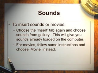Sounds
• To insert sounds or movies:
– Choose the ‘Insert’ tab again and choose
sounds from gallery. This will give you
sounds already loaded on the computer.
– For movies, follow same instructions and
choose ‘Movie’ instead.
 