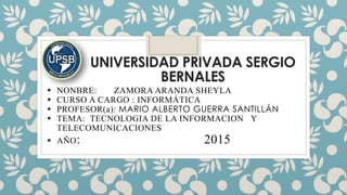 UNIVERSIDAD PRIVADA SERGIO
BERNALES
 NONBRE: ZAMORA ARANDA SHEYLA
 CURSO A CARGO : INFORMÁTICA
 PROFESOR(a): MARIO ALBERTO GUERRA SANTILLÁN
 TEMA: TECNOLOGIA DE LA INFORMACION Y
TELECOMUNICACIONES
 AÑO: 2015
 