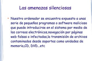 Las amenazas silenciosas

●
    Nuestro ordenador se encuentra expuesto a unas
    serie de pequeños programas o software malicioso
    que puede introducirse en el sistema por medio de
    los correos electrónicos,navegación por páginas
    web falsas o infectadas,la transmisión de archivos
    contaminados desde soportes como unidades de
    memoria,CD, DVD...etc
 